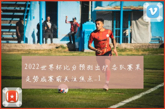 2022世界杯比分预测出炉 各队赛果走势成赛前关注焦点_1